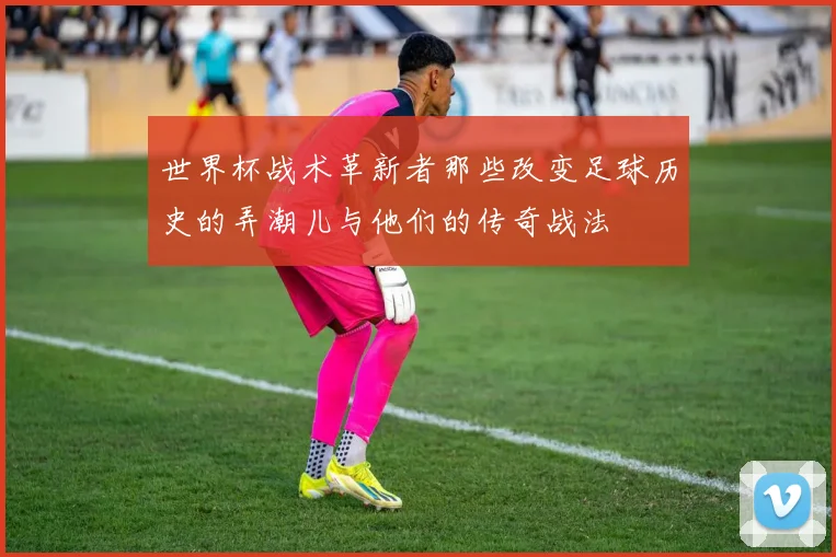 世界杯战术革新者那些改变足球历史的弄潮儿与他们的传奇战法