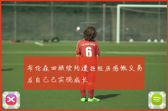 布伦森回顾续约遭拒经历感慨交易后自己已实现成长