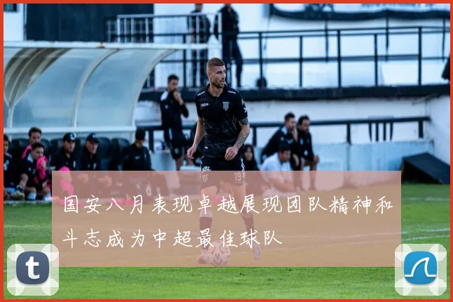 国安八月表现卓越展现团队精神和斗志成为中超最佳球队