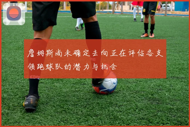 詹姆斯尚未确定去向正在评估各支领跑球队的潜力与机会