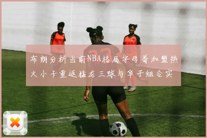 布朗分析当前NBA格局字母哥加盟热火小卡重返猛龙三球与华子组合实力强劲