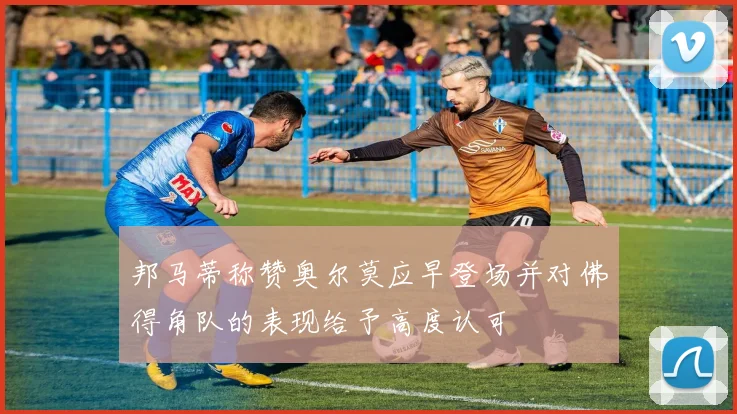 邦马蒂称赞奥尔莫应早登场并对佛得角队的表现给予高度认可