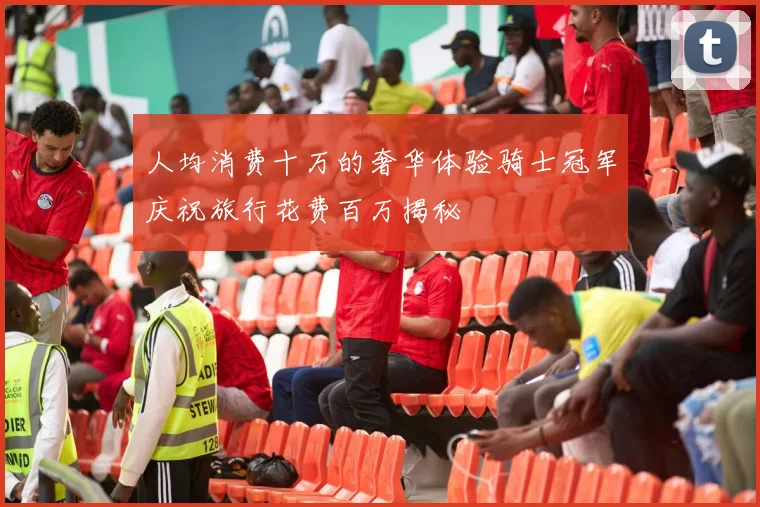 人均消费十万的奢华体验骑士冠军庆祝旅行花费百万揭秘