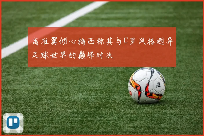 高准翼倾心梅西称其与C罗风格迥异足球世界的巅峰对决