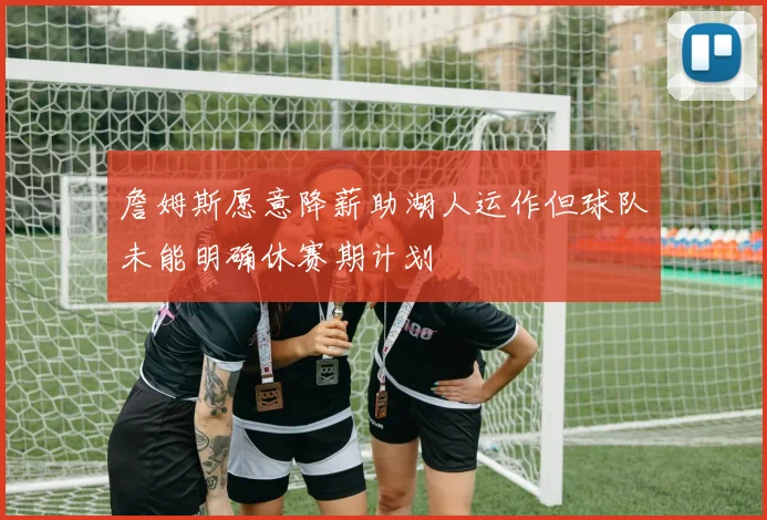 詹姆斯愿意降薪助湖人运作但球队未能明确休赛期计划
