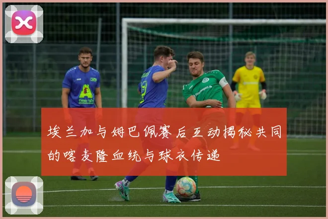 埃兰加与姆巴佩赛后互动揭秘共同的喀麦隆血统与球衣传递