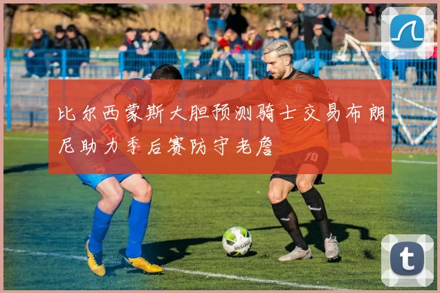 比尔西蒙斯大胆预测骑士交易布朗尼助力季后赛防守老詹