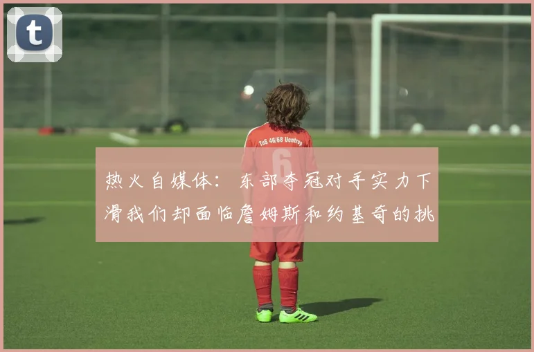 热火自媒体：东部夺冠对手实力下滑我们却面临詹姆斯和约基奇的挑战