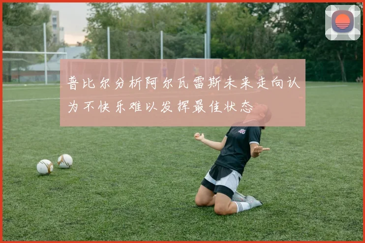 普比尔分析阿尔瓦雷斯未来走向认为不快乐难以发挥最佳状态