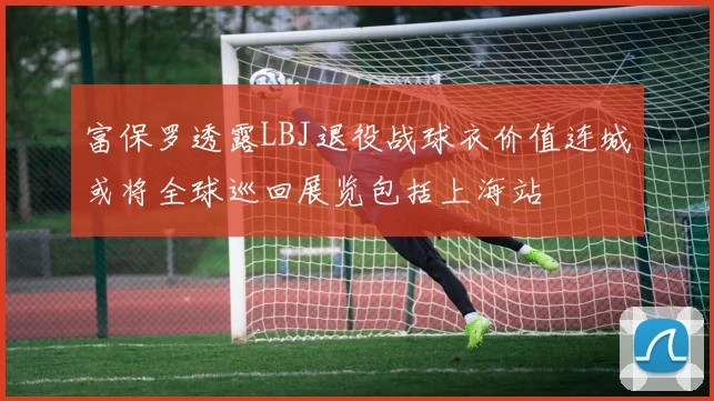 富保罗透露LBJ退役战球衣价值连城或将全球巡回展览包括上海站
