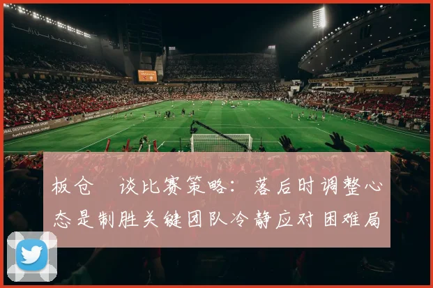 板仓滉谈比赛策略：落后时调整心态是制胜关键团队冷静应对困难局面