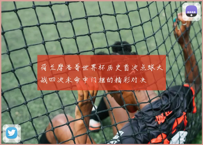 荷兰摩洛哥世界杯历史首次点球大战四次未命中门框的精彩对决