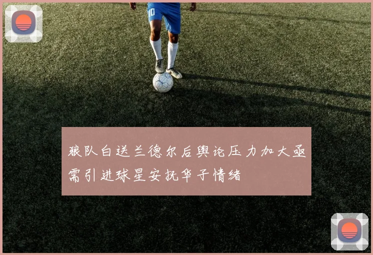 狼队白送兰德尔后舆论压力加大亟需引进球星安抚华子情绪