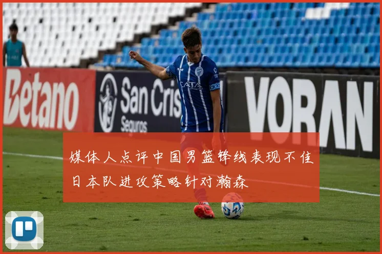 媒体人点评中国男篮锋线表现不佳日本队进攻策略针对瀚森