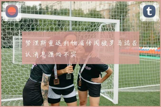 努涅斯重返利物浦传闻被罗马诺否认消息源均不实