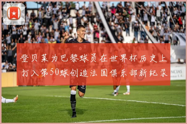 登贝莱为巴黎球员在世界杯历史上打入第50球创造法国俱乐部新纪录