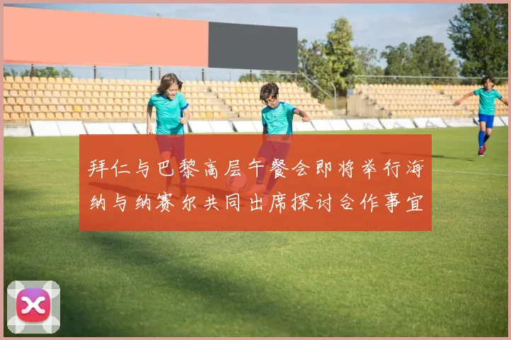 拜仁与巴黎高层午餐会即将举行海纳与纳赛尔共同出席探讨合作事宜